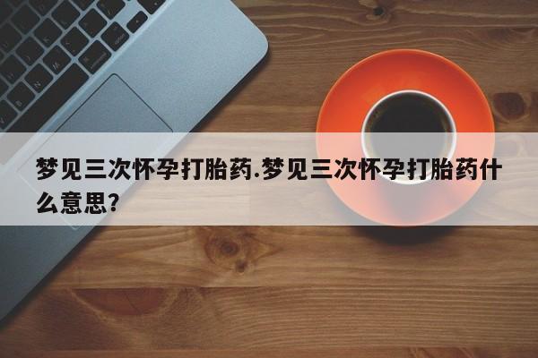 卖打胎药联系方式，梦见三次怀孕打胎药.梦见三次怀孕打胎药什么意思？