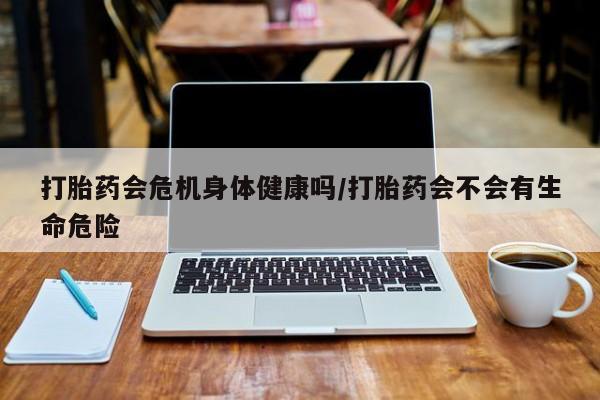 卖打胎药联系方式，打胎药会危机身体健康吗/打胎药会不会有生命危险
