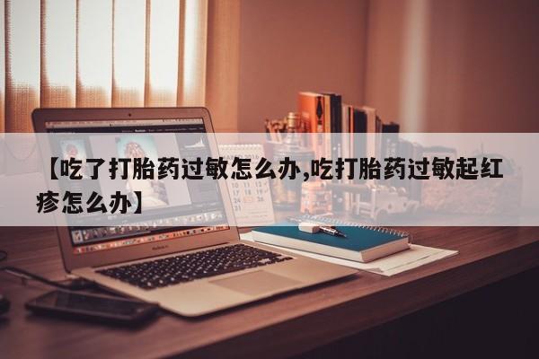 卖打胎药联系方式，【吃了打胎药过敏怎么办,吃打胎药过敏起红疹怎么办】