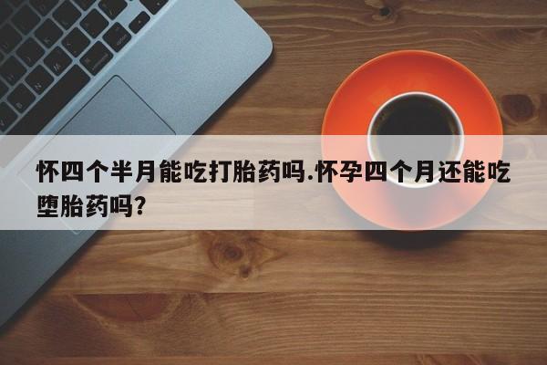 卖打胎药联系方式，怀四个半月能吃打胎药吗.怀孕四个月还能吃堕胎药吗？