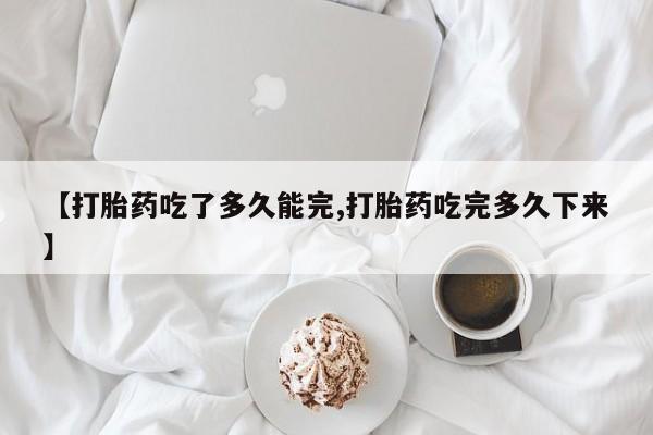 卖打胎药联系方式，【打胎药吃了多久能完,打胎药吃完多久下来】