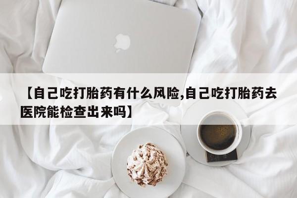 卖打胎药联系方式，【自己吃打胎药有什么风险,自己吃打胎药去医院能检查出来吗】