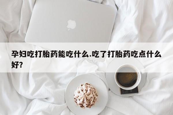 卖打胎药联系方式，孕妇吃打胎药能吃什么.吃了打胎药吃点什么好？