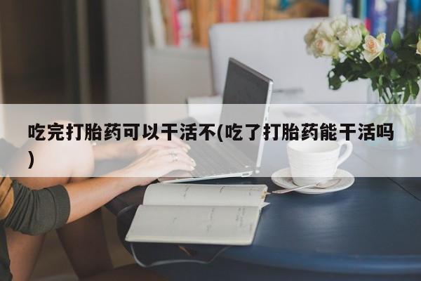 卖打胎药联系方式，吃完打胎药可以干活不(吃了打胎药能干活吗)