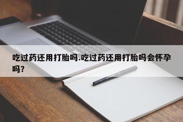 卖打胎药联系方式，吃过药还用打胎吗.吃过药还用打胎吗会怀孕吗？
