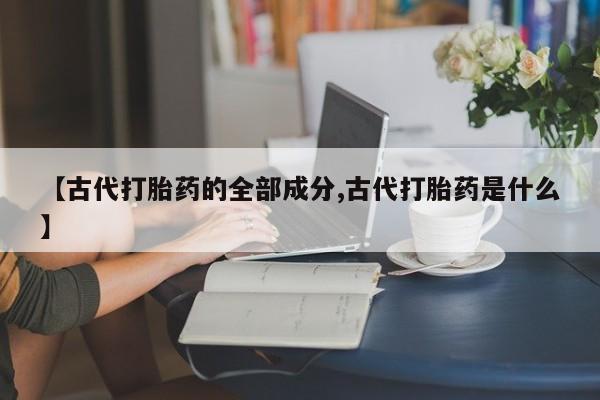 卖打胎药联系方式，【古代打胎药的全部成分,古代打胎药是什么】
