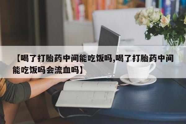 卖打胎药联系方式，【喝了打胎药中间能吃饭吗,喝了打胎药中间能吃饭吗会流血吗】