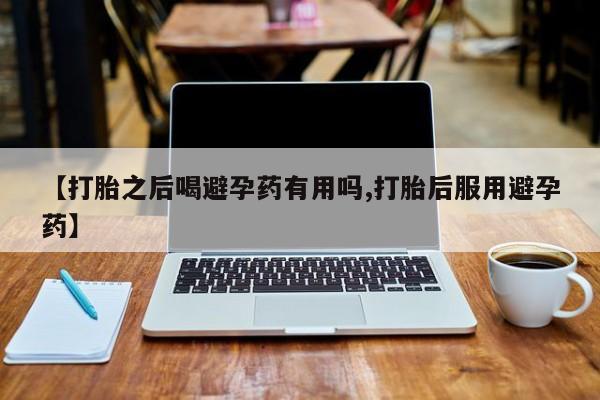 卖打胎药联系方式，【打胎之后喝避孕药有用吗,打胎后服用避孕药】
