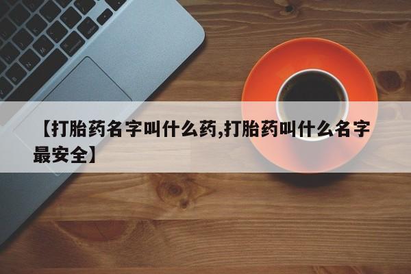 卖打胎药联系方式，【打胎药名字叫什么药,打胎药叫什么名字 最安全】
