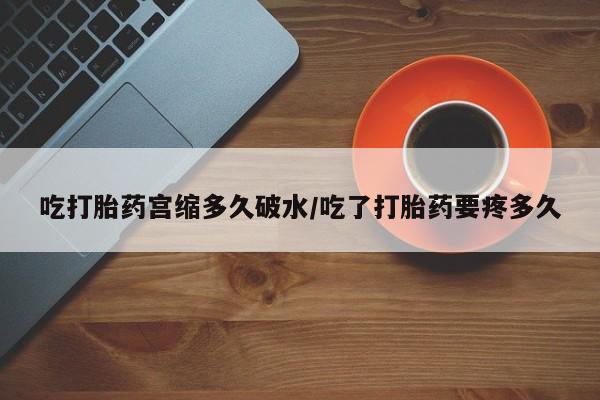 卖打胎药联系方式，吃打胎药宫缩多久破水/吃了打胎药要疼多久