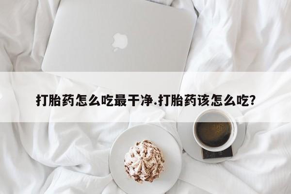 卖打胎药联系方式，打胎药怎么吃最干净.打胎药该怎么吃？
