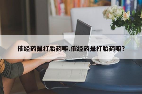 卖打胎药联系方式，催经药是打胎药嘛.催经药是打胎药嘛？
