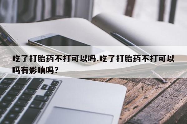 卖打胎药联系方式，吃了打胎药不打可以吗.吃了打胎药不打可以吗有影响吗？