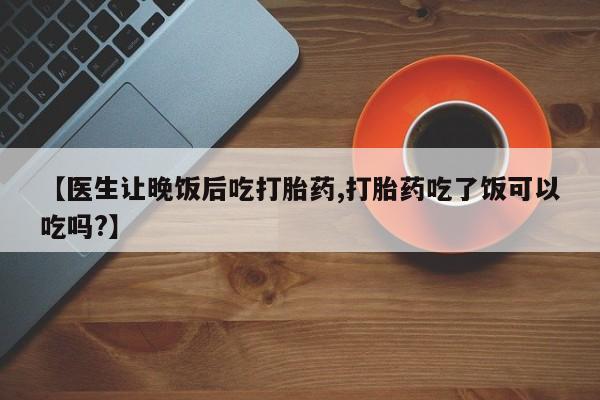 卖打胎药联系方式，【医生让晚饭后吃打胎药,打胎药吃了饭可以吃吗?】