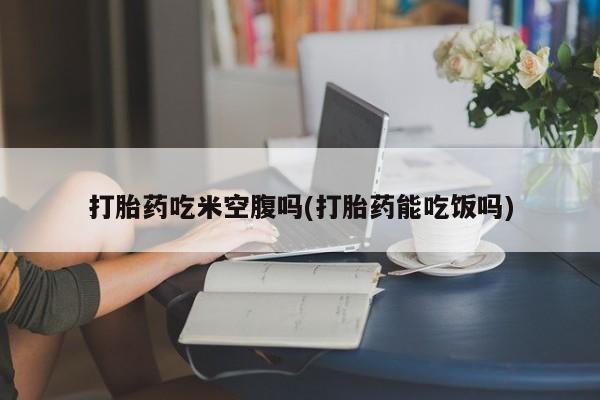 卖打胎药联系方式，打胎药吃米空腹吗(打胎药能吃饭吗)