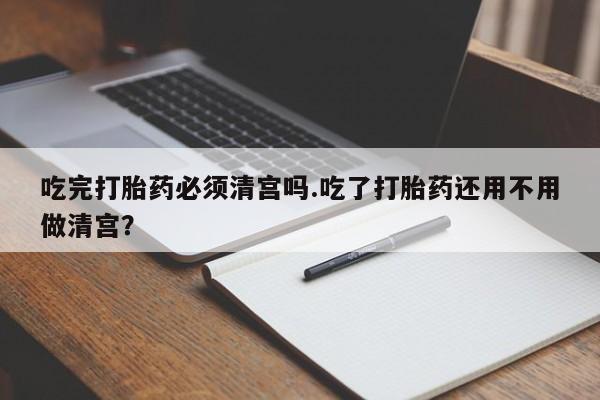 卖打胎药联系方式，吃完打胎药必须清宫吗.吃了打胎药还用不用做清宫？
