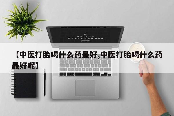 卖打胎药联系方式，【中医打胎喝什么药最好,中医打胎喝什么药最好呢】