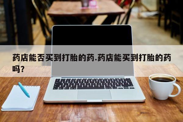 卖打胎药联系方式，药店能否买到打胎的药.药店能买到打胎的药吗？
