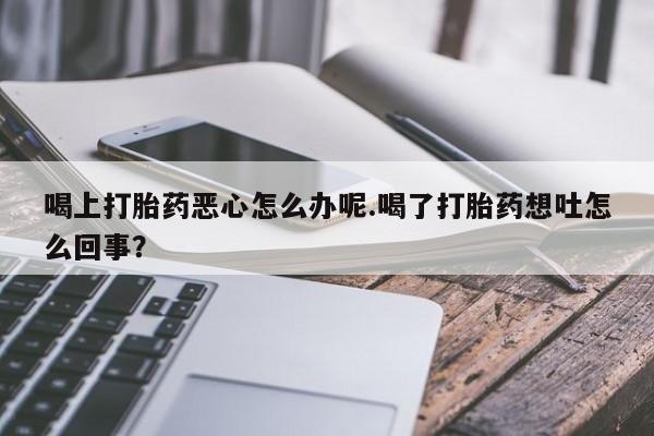卖打胎药联系方式，喝上打胎药恶心怎么办呢.喝了打胎药想吐怎么回事？