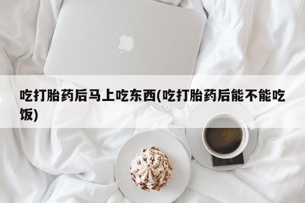 卖打胎药联系方式，吃打胎药后马上吃东西(吃打胎药后能不能吃饭)