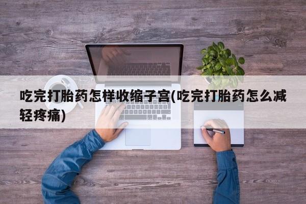 卖打胎药联系方式，吃完打胎药怎样收缩子宫(吃完打胎药怎么减轻疼痛)