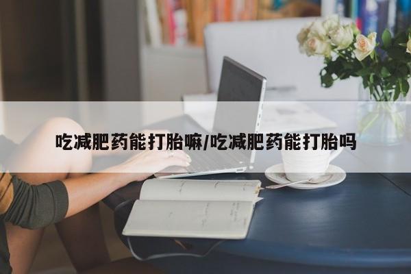 卖打胎药联系方式，吃减肥药能打胎嘛/吃减肥药能打胎吗