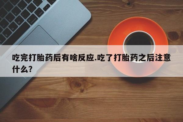 卖打胎药联系方式，吃完打胎药后有啥反应.吃了打胎药之后注意什么？