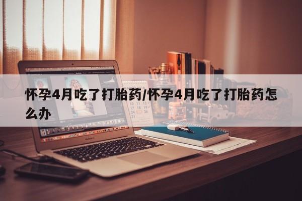 卖打胎药联系方式，怀孕4月吃了打胎药/怀孕4月吃了打胎药怎么办