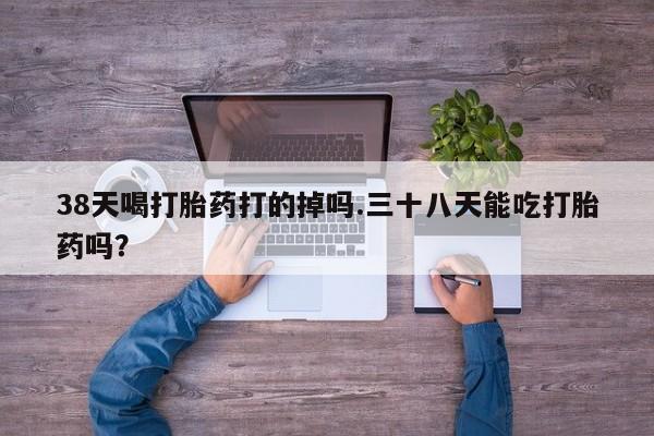 卖打胎药联系方式，38天喝打胎药打的掉吗.三十八天能吃打胎药吗？