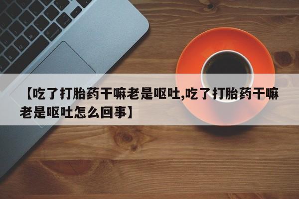 卖打胎药联系方式，【吃了打胎药干嘛老是呕吐,吃了打胎药干嘛老是呕吐怎么回事】