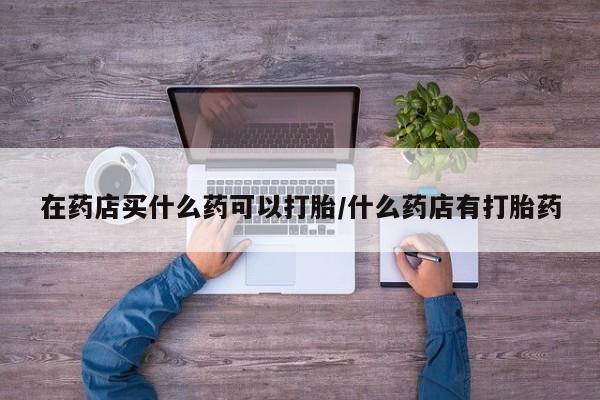 卖打胎药联系方式，在药店买什么药可以打胎/什么药店有打胎药