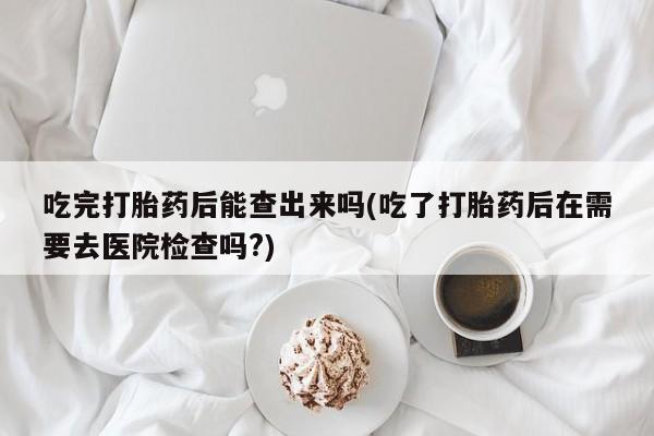 卖打胎药联系方式，吃完打胎药后能查出来吗(吃了打胎药后在需要去医院检查吗?)