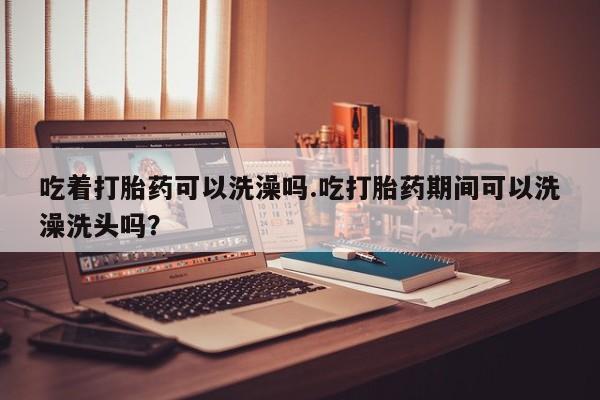 卖打胎药联系方式，吃着打胎药可以洗澡吗.吃打胎药期间可以洗澡洗头吗？