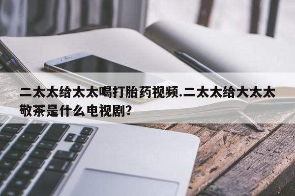 卖打胎药联系方式，二太太给太太喝打胎药视频.二太太给大太太敬茶是什么电视剧？