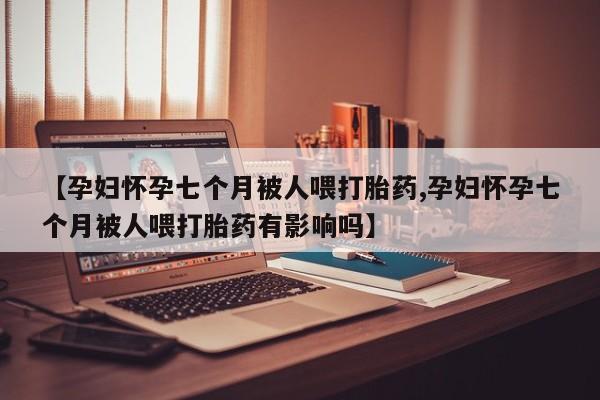 卖打胎药联系方式，【孕妇怀孕七个月被人喂打胎药,孕妇怀孕七个月被人喂打胎药有影响吗】