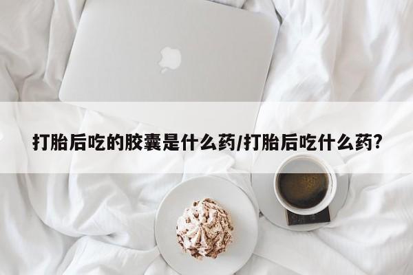 卖打胎药联系方式，打胎后吃的胶囊是什么药/打胎后吃什么药?