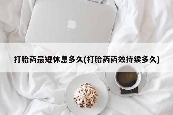 卖打胎药联系方式，打胎药最短休息多久(打胎药药效持续多久)