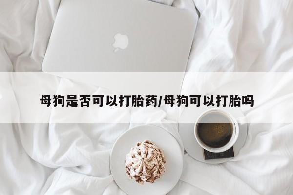 卖打胎药联系方式，母狗是否可以打胎药/母狗可以打胎吗