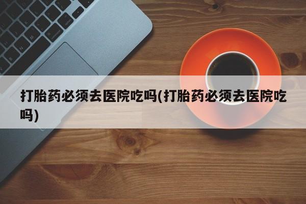 卖打胎药联系方式，打胎药必须去医院吃吗(打胎药必须去医院吃吗)