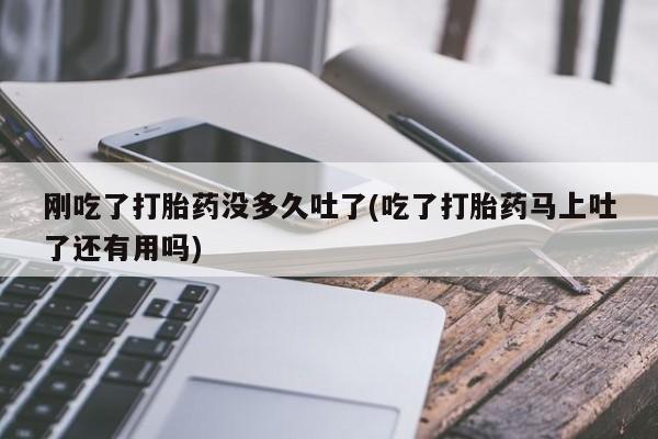 卖打胎药联系方式，刚吃了打胎药没多久吐了(吃了打胎药马上吐了还有用吗)