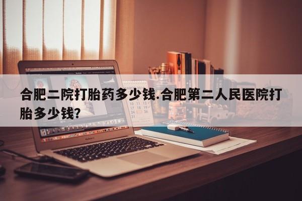 卖打胎药联系方式，合肥二院打胎药多少钱.合肥第二人民医院打胎多少钱？