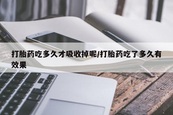 卖打胎药联系方式，打胎药吃多久才吸收掉呢/打胎药吃了多久有效果