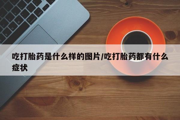 卖打胎药联系方式，吃打胎药是什么样的图片/吃打胎药都有什么症状