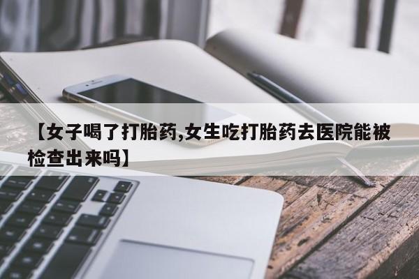 卖打胎药联系方式，【女子喝了打胎药,女生吃打胎药去医院能被检查出来吗】