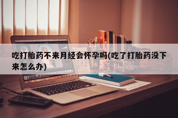 卖打胎药联系方式，吃打胎药不来月经会怀孕吗(吃了打胎药没下来怎么办)