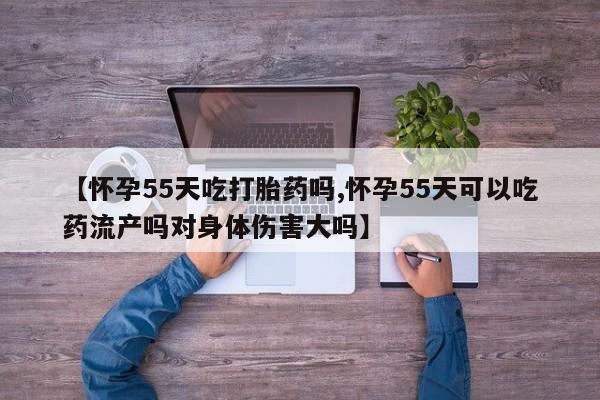 卖打胎药联系方式，【怀孕55天吃打胎药吗,怀孕55天可以吃药流产吗对身体伤害大吗】