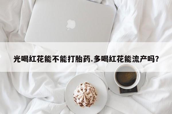 卖打胎药联系方式，光喝红花能不能打胎药.多喝红花能流产吗？
