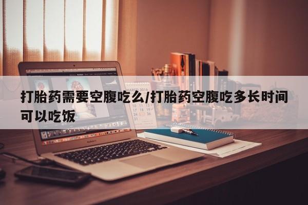 卖打胎药联系方式，打胎药需要空腹吃么/打胎药空腹吃多长时间可以吃饭