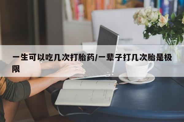 卖打胎药联系方式，一生可以吃几次打胎药/一辈子打几次胎是极限