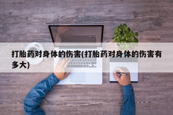 卖打胎药联系方式，打胎药对身体的伤害(打胎药对身体的伤害有多大)